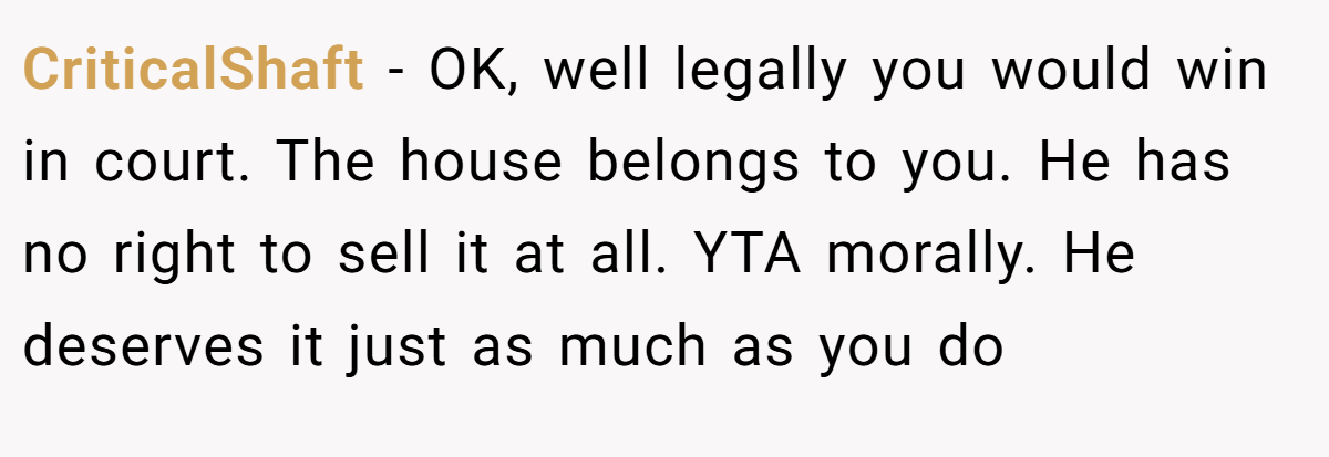 CriticalShaft - OK, well legally you would win in court. The house belongs to you. He has no right to sell it at all. YTA morally. He deserves it just as much as you do