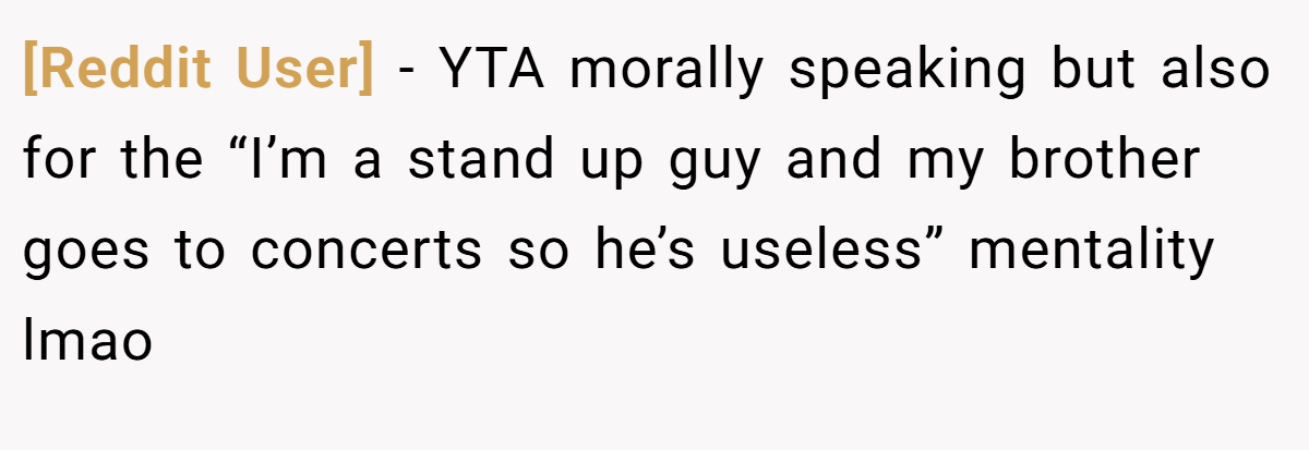 [Reddit User] - YTA morally speaking but also for the “I’m a stand up guy and my brother goes to concerts so he’s useless” mentality lmao