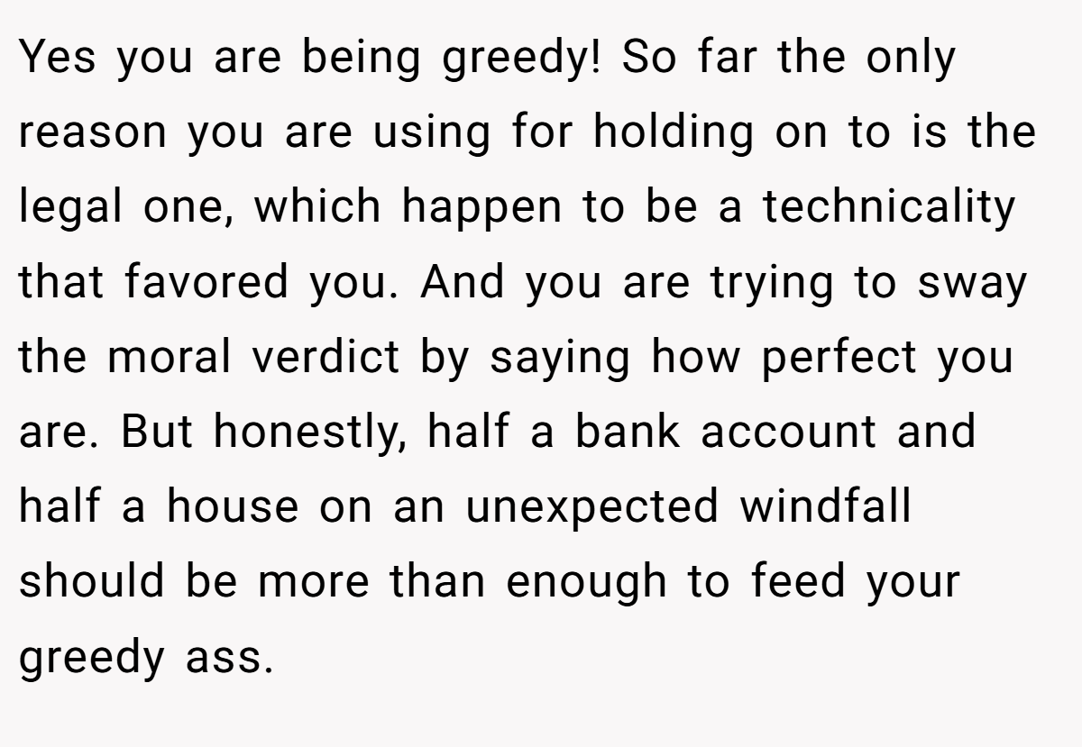 Yes you are being greedy! So far the only reason you are using for holding on to is the legal one, which happen to be a technicality that favored you. And you are trying to sway the moral verdict by saying how perfect you are. But honestly, half a bank account and half a house on an unexpected windfall should be more than enough to feed your greedy ass.