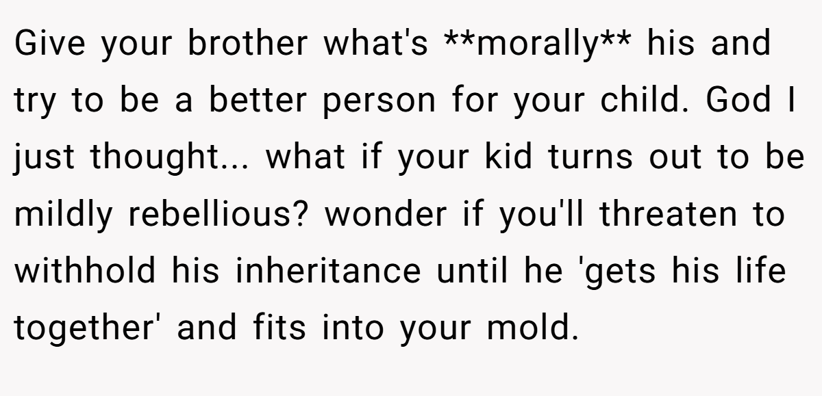 Give your brother what's **morally** his and try to be a better person for your child. God I just thought... what if your kid turns out to be mildly rebellious? wonder if you'll threaten to withhold his inheritance until he 'gets his life together' and fits into your mold.