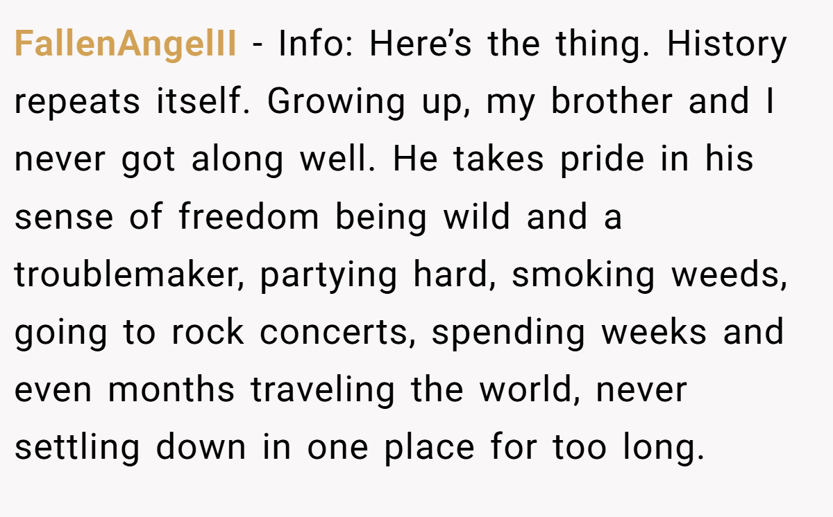 FallenAngelII - Info: Here’s the thing. History repeats itself. Growing up, my brother and I never got along well. He takes pride in his sense of freedom being wild and a troublemaker, partying hard, smoking weeds, going to rock concerts, spending weeks and even months traveling the world, never settling down in one place for too long.