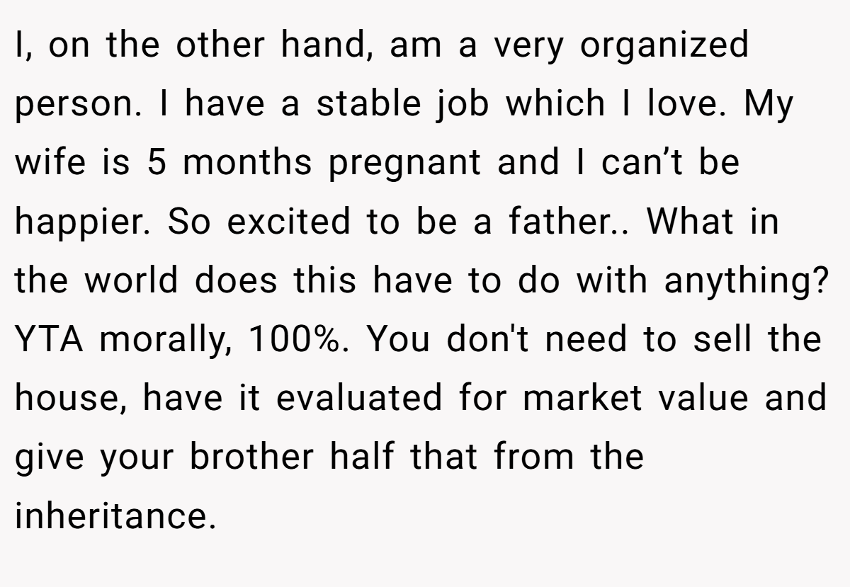 I, on the other hand, am a very organized person. I have a stable job which I love. My wife is 5 months pregnant and I can’t be happier. So excited to be a father.. What in the world does this have to do with anything? YTA morally, 100%. You don't need to sell the house, have it evaluated for market value and give your brother half that from the inheritance.