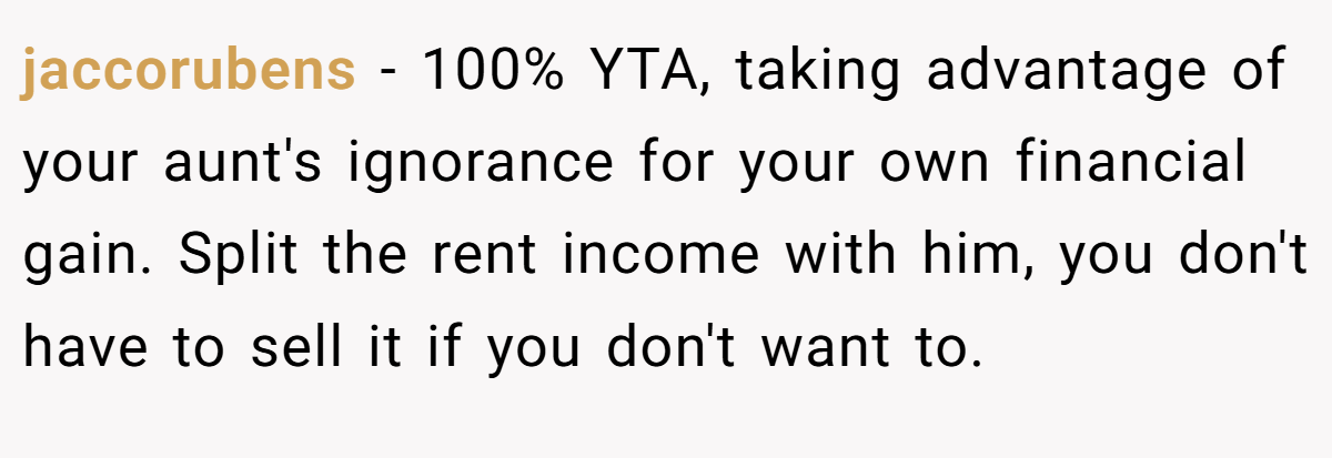 jaccorubens - 100% YTA, taking advantage of your aunt's ignorance for your own financial gain. Split the rent income with him, you don't have to sell it if you don't want to.