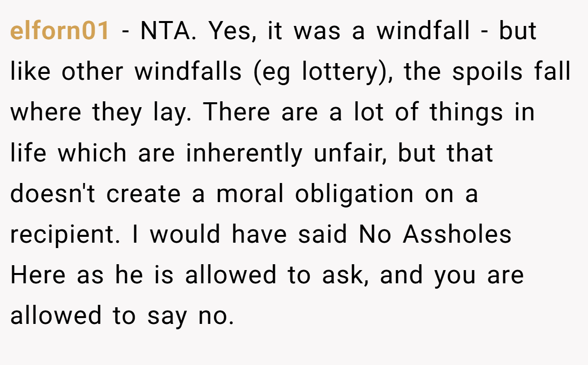 elforn01 - NTA. Yes, it was a windfall - but like other windfalls (eg lottery), the spoils fall where they lay. There are a lot of things in life which are inherently unfair, but that doesn't create a moral obligation on a recipient. I would have said No Assholes Here as he is allowed to ask, and you are allowed to say no.