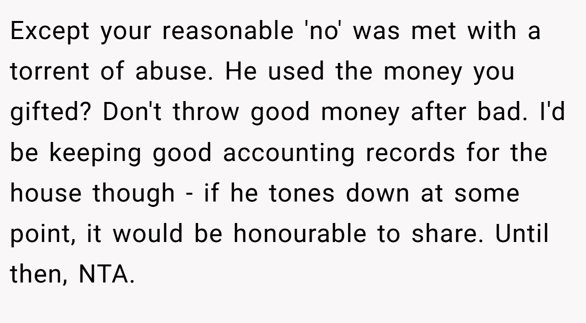 Except your reasonable 'no' was met with a torrent of abuse. He used the money you gifted? Don't throw good money after bad. I'd be keeping good accounting records for the house though - if he tones down at some point, it would be honourable to share. Until then, NTA.