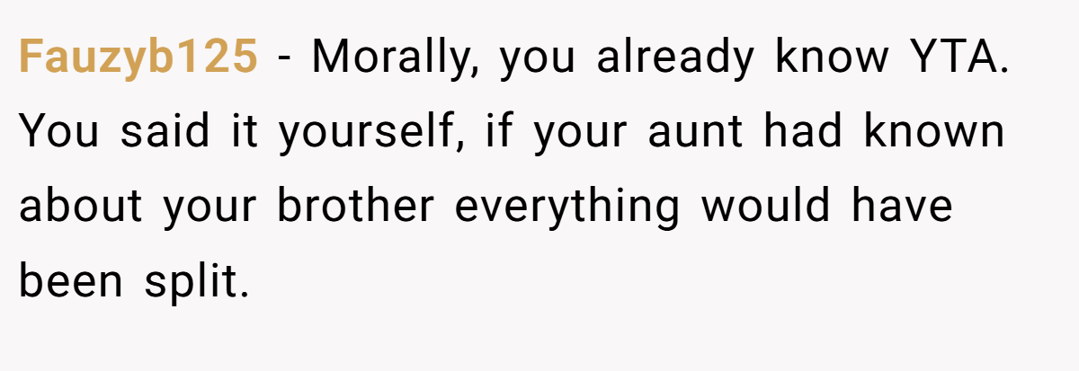 Fauzyb125 - Morally, you already know YTA. You said it yourself, if your aunt had known about your brother everything would have been split.
