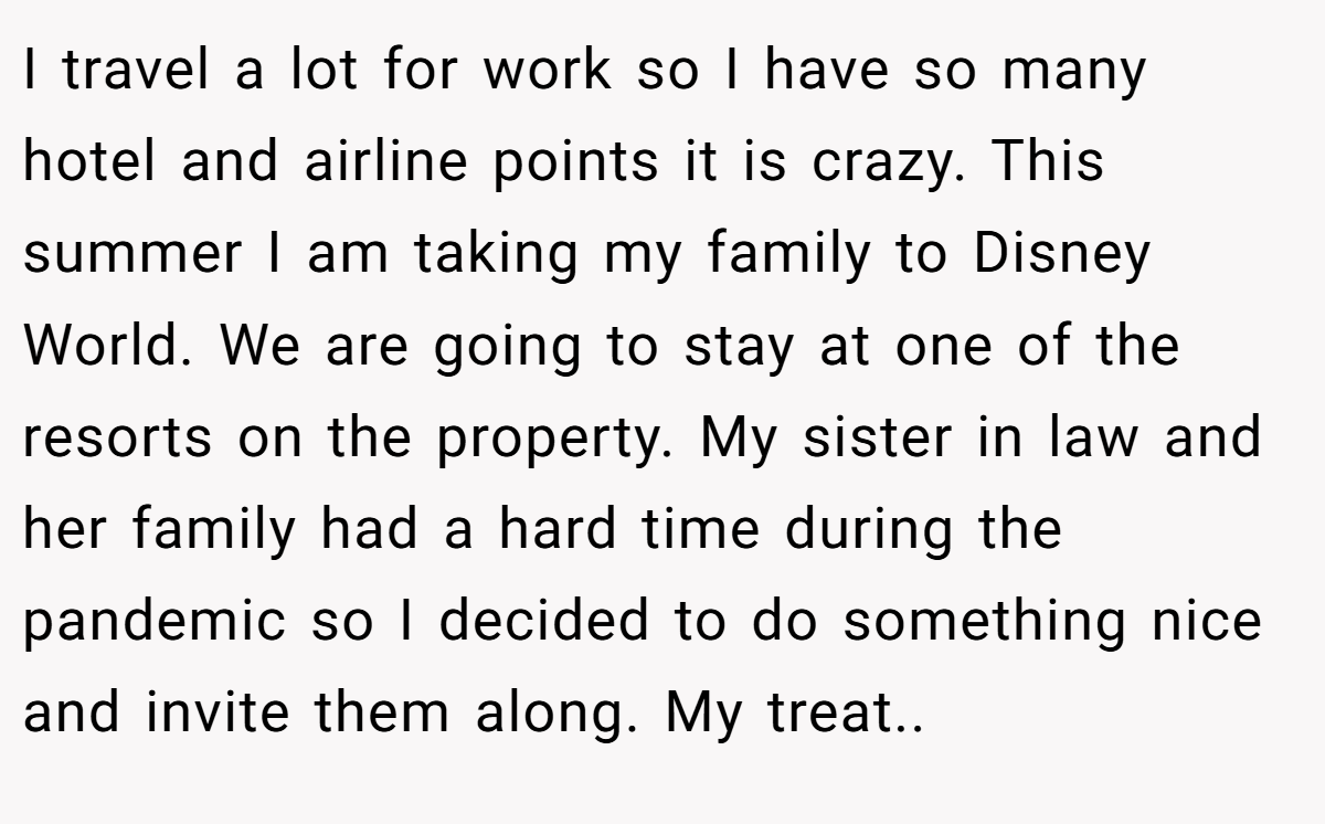 I travel a lot for work so I have so many hotel and airline points it is crazy. This summer I am taking my family to Disney World. We are going to stay at one of the resorts on the property. My sister in law and her family had a hard time during the pandemic so I decided to do something nice and invite them along. My treat..