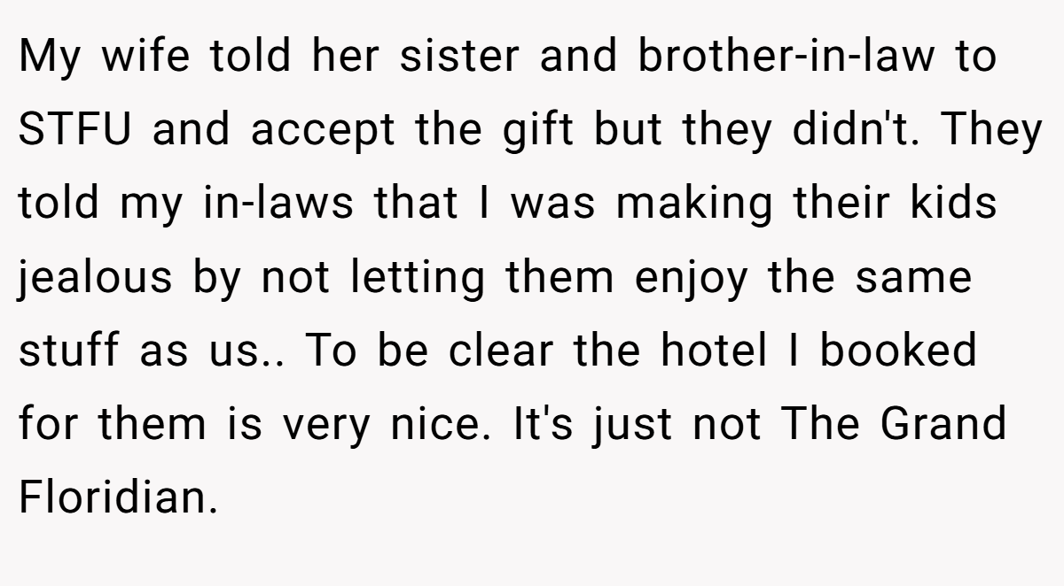 My wife told her sister and brother-in-law to STFU and accept the gift but they didn't. They told my in-laws that I was making their kids jealous by not letting them enjoy the same stuff as us.. To be clear the hotel I booked for them is very nice. It's just not The Grand Floridian.