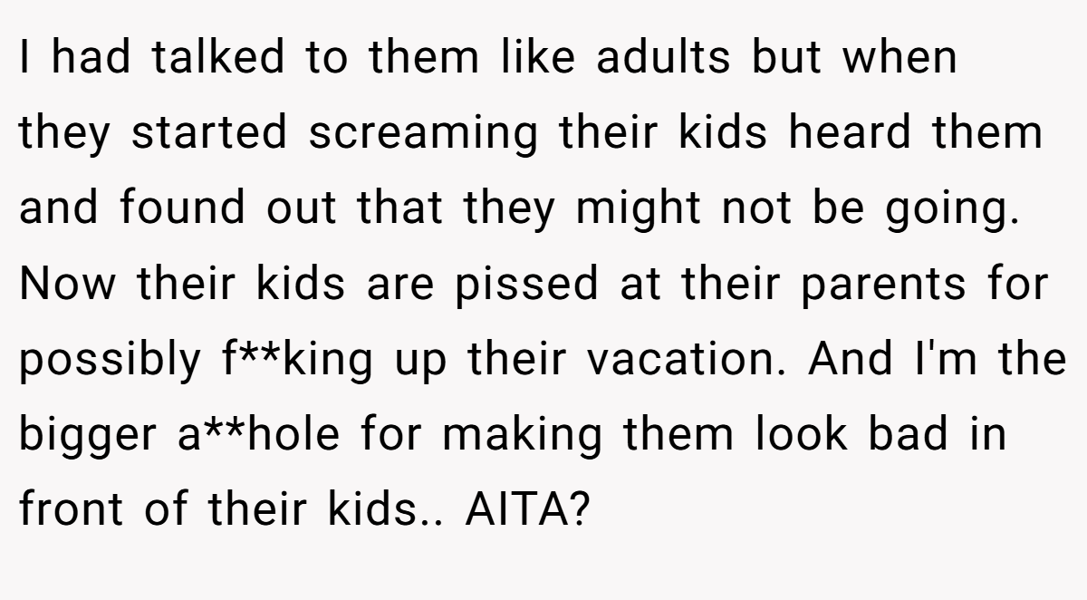I had talked to them like adults but when they started screaming their kids heard them and found out that they might not be going. Now their kids are pissed at their parents for possibly f**king up their vacation. And I'm the bigger a**hole for making them look bad in front of their kids.. AITA?