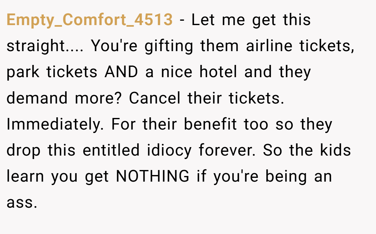Empty_Comfort_4513 − Let me get this straight.... You're gifting them airline tickets, park tickets AND a nice hotel and they demand more? Cancel their tickets. Immediately. For their benefit too so they drop this entitled idiocy forever. So the kids learn you get NOTHING if you're being an ass.
