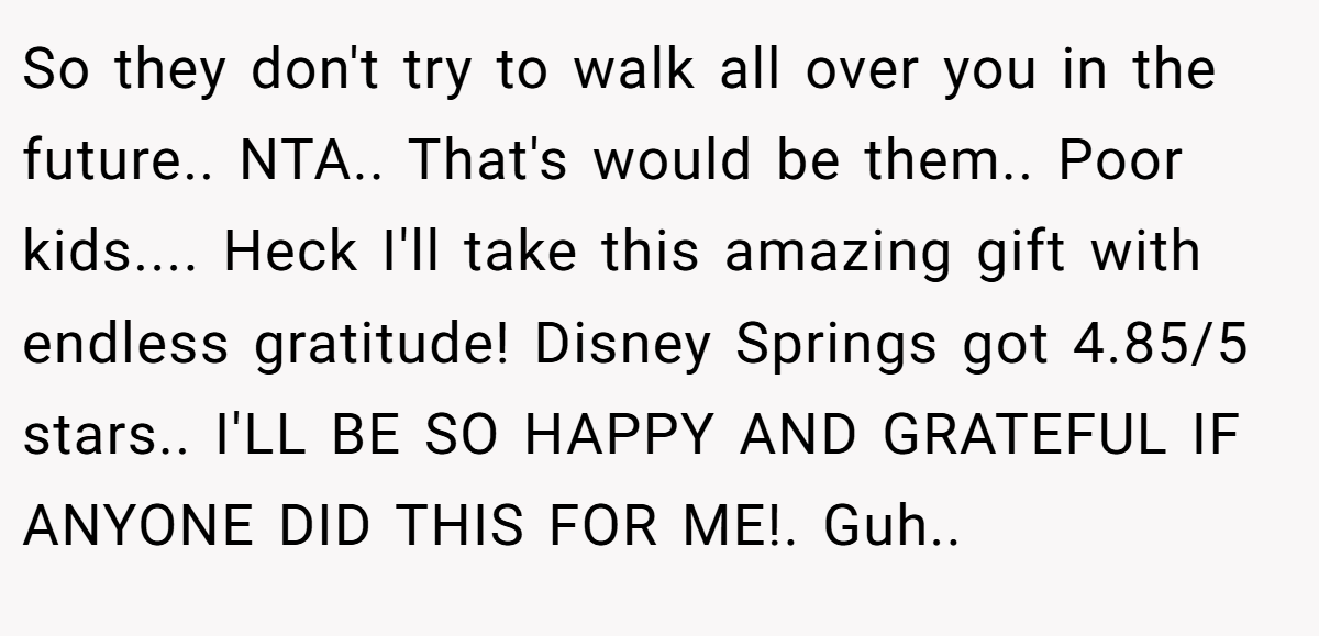So they don't try to walk all over you in the future.. NTA.. That's would be them.. Poor kids.... Heck I'll take this amazing gift with endless gratitude! Disney Springs got 4.85/5 stars.. I'LL BE SO HAPPY AND GRATEFUL IF ANYONE DID THIS FOR ME!. Guh..