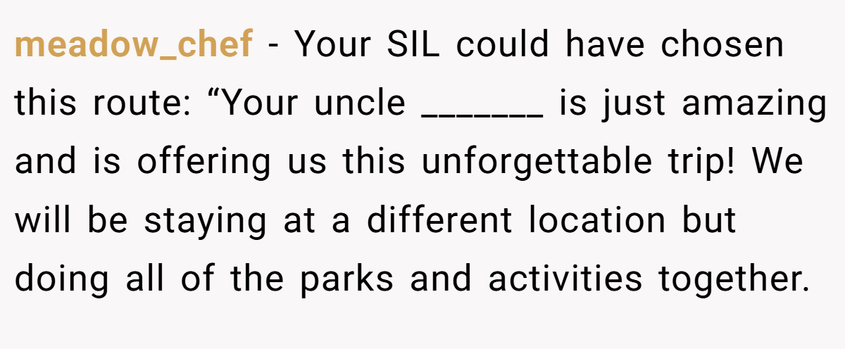 meadow_chef − Your SIL could have chosen this route: “Your uncle _______ is just amazing and is offering us this unforgettable trip! We will be staying at a different location but doing all of the parks and activities together.