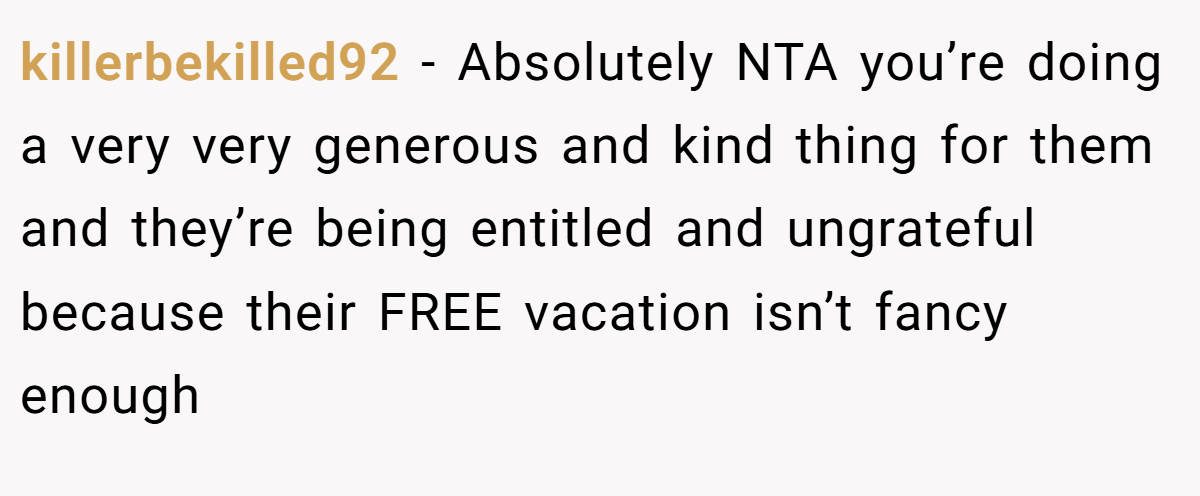 killerbekilled92 − Absolutely NTA you’re doing a very very generous and kind thing for them and they’re being entitled and ungrateful because their FREE vacation isn’t fancy enough