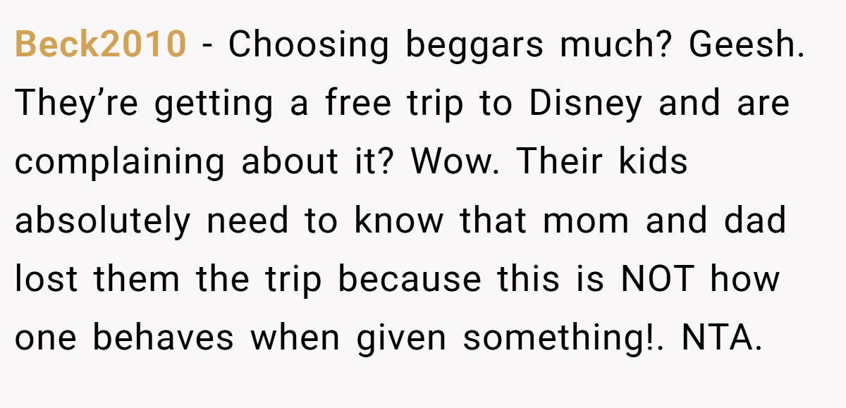 Beck2010 − Choosing beggars much? Geesh. They’re getting a free trip to Disney and are complaining about it? Wow. Their kids absolutely need to know that mom and dad lost them the trip because this is NOT how one behaves when given something!. NTA.