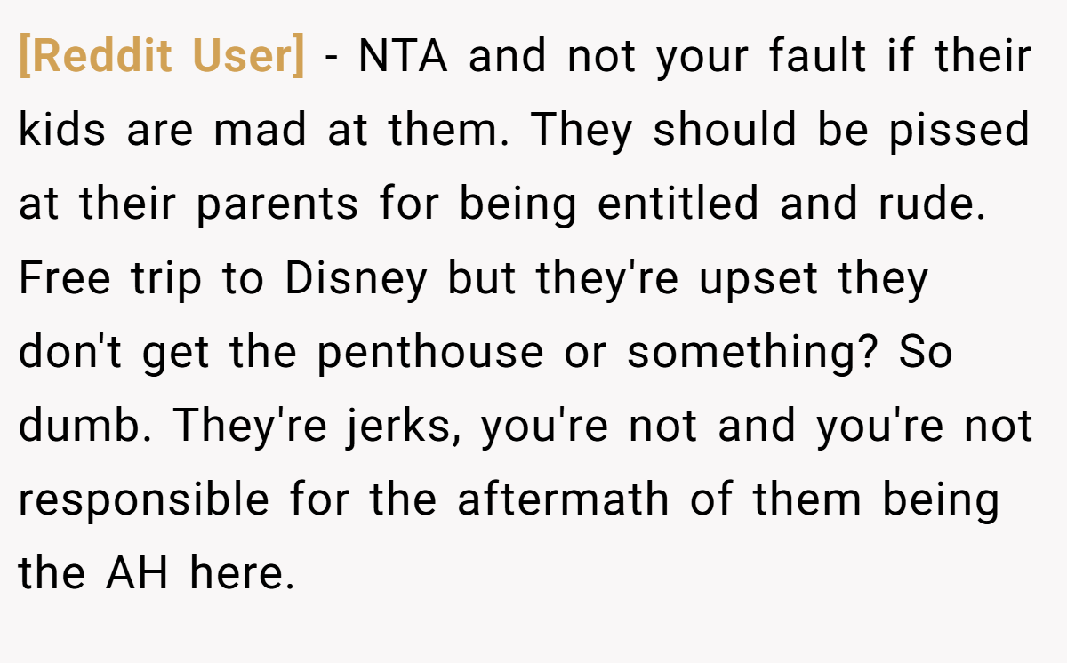 [Reddit User] − NTA and not your fault if their kids are mad at them. They should be pissed at their parents for being entitled and rude. Free trip to Disney but they're upset they don't get the penthouse or something? So dumb. They're jerks, you're not and you're not responsible for the aftermath of them being the AH here.