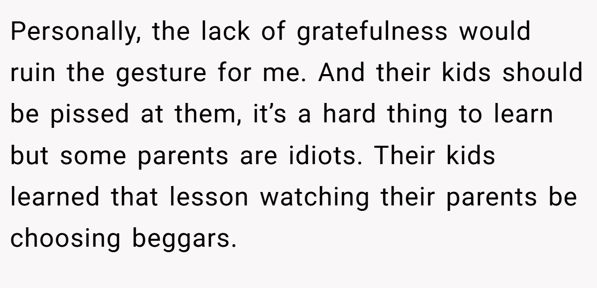 Personally, the lack of gratefulness would ruin the gesture for me. And their kids should be pissed at them, it’s a hard thing to learn but some parents are idiots. Their kids learned that lesson watching their parents be choosing beggars.