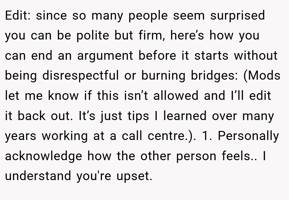 Edit: since so many people seem surprised you can be polite but firm, here’s how you can end an argument before it starts without being disrespectful or burning bridges: (Mods let me know if this isn’t allowed and I’ll edit it back out. It’s just tips I learned over many years working at a call centre.). 1. Personally acknowledge how the other person feels.. I understand you're upset.