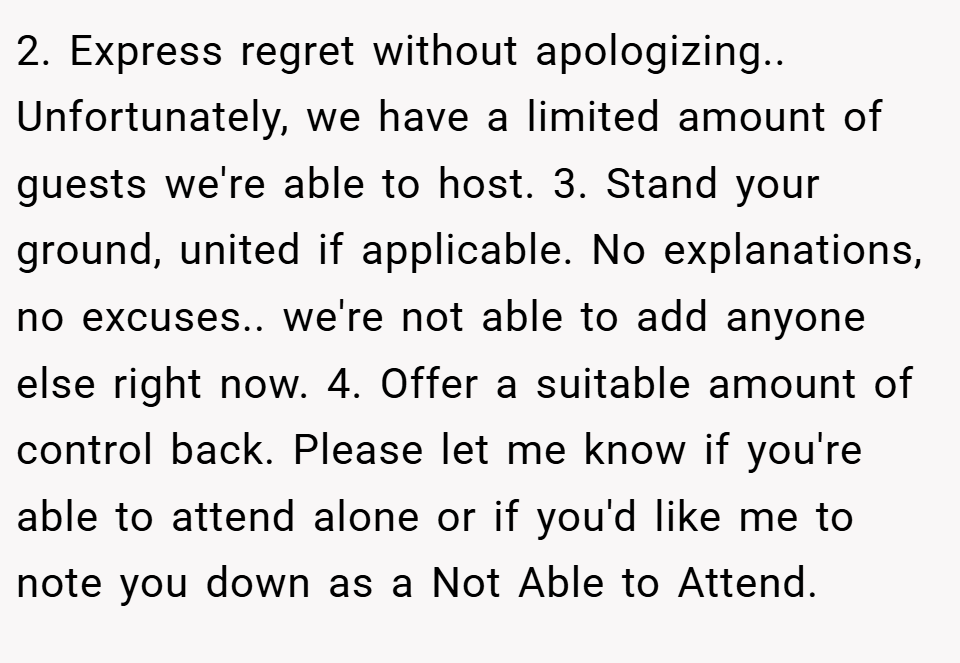 2. Express regret without apologizing.. Unfortunately, we have a limited amount of guests we're able to host. 3. Stand your ground, united if applicable. No explanations, no excuses.. we're not able to add anyone else right now. 4. Offer a suitable amount of control back. Please let me know if you're able to attend alone or if you'd like me to note you down as a Not Able to Attend.