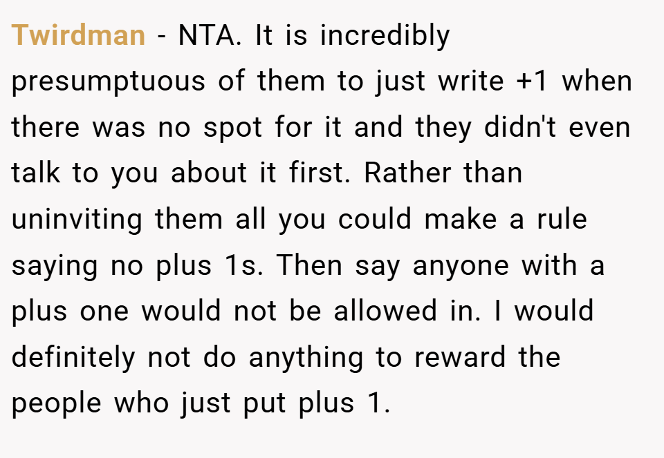 Twirdman − NTA. It is incredibly presumptuous of them to just write +1 when there was no spot for it and they didn't even talk to you about it first. Rather than uninviting them all you could make a rule saying no plus 1s. Then say anyone with a plus one would not be allowed in. I would definitely not do anything to reward the people who just put plus 1.
