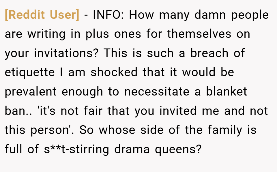 [Reddit User] − INFO: How many damn people are writing in plus ones for themselves on your invitations? This is such a breach of etiquette I am shocked that it would be prevalent enough to necessitate a blanket ban.. 'it's not fair that you invited me and not this person'. So whose side of the family is full of s**t-stirring drama queens?