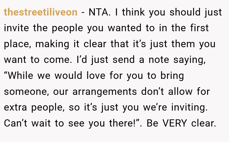 thestreetiliveon − NTA. I think you should just invite the people you wanted to in the first place, making it clear that it’s just them you want to come. I’d just send a note saying, “While we would love for you to bring someone, our arrangements don’t allow for extra people, so it’s just you we’re inviting. Can’t wait to see you there!”. Be VERY clear.