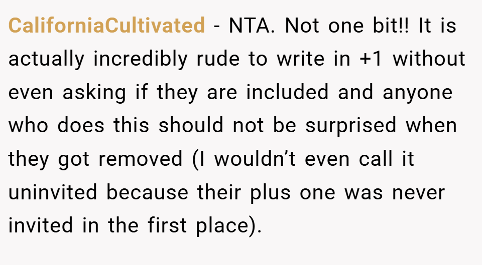 CaliforniaCultivated − NTA. Not one bit!! It is actually incredibly rude to write in +1 without even asking if they are included and anyone who does this should not be surprised when they got removed (I wouldn’t even call it uninvited because their plus one was never invited in the first place). 