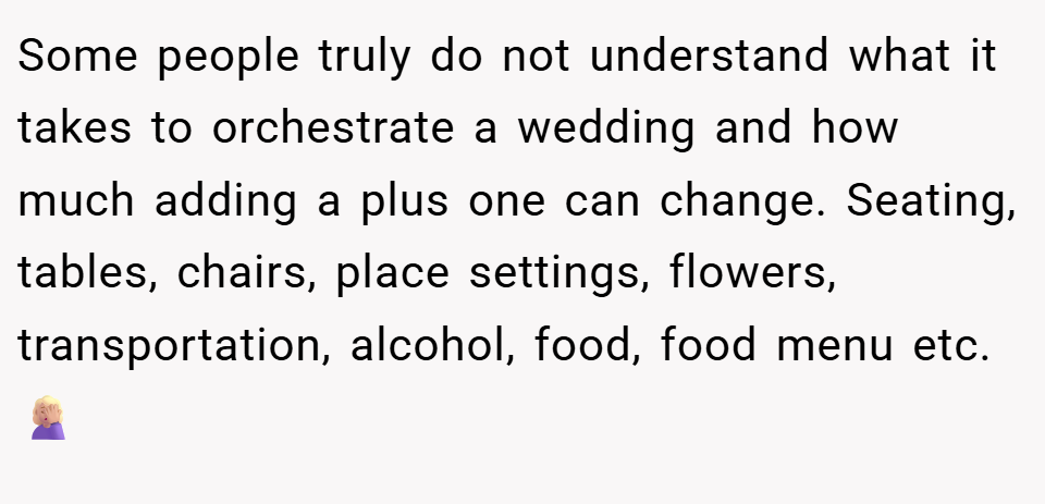 Some people truly do not understand what it takes to orchestrate a wedding and how much adding a plus one can change. Seating, tables, chairs, place settings, flowers, transportation, alcohol, food, food menu etc. 🤦🏼‍♀️