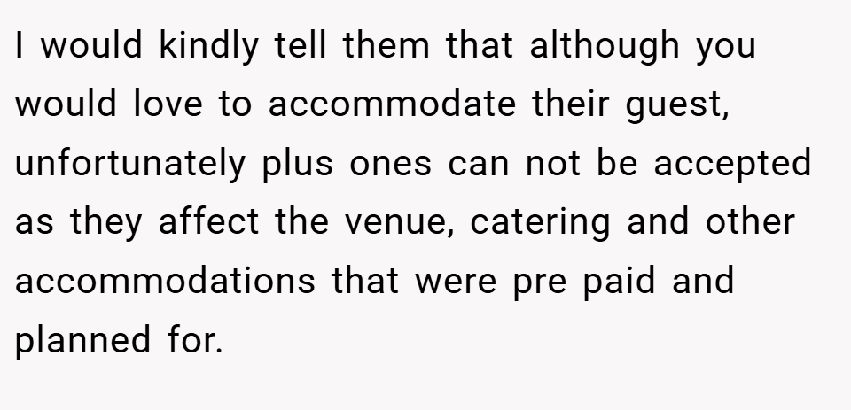 I would kindly tell them that although you would love to accommodate their guest, unfortunately plus ones can not be accepted as they affect the venue, catering and other accommodations that were pre paid and planned for.