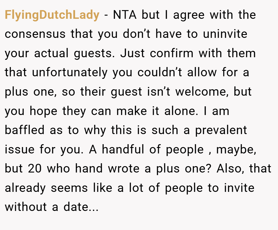 FlyingDutchLady − NTA but I agree with the consensus that you don’t have to uninvite your actual guests. Just confirm with them that unfortunately you couldn’t allow for a plus one, so their guest isn’t welcome, but you hope they can make it alone. I am baffled as to why this is such a prevalent issue for you. A handful of people , maybe, but 20 who hand wrote a plus one? Also, that already seems like a lot of people to invite without a date...
