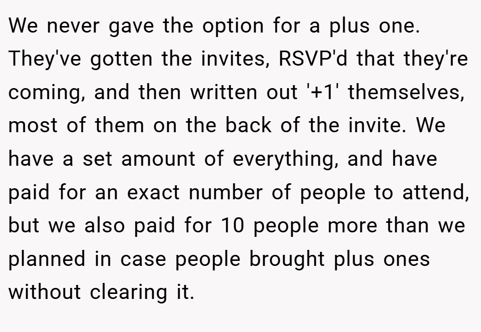 We never gave the option for a plus one. They've gotten the invites, RSVP'd that they're coming, and then written out '+1' themselves, most of them on the back of the invite. We have a set amount of everything, and have paid for an exact number of people to attend, but we also paid for 10 people more than we planned in case people brought plus ones without clearing it.