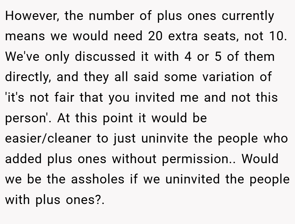 However, the number of plus ones currently means we would need 20 extra seats, not 10. We've only discussed it with 4 or 5 of them directly, and they all said some variation of 'it's not fair that you invited me and not this person'. At this point it would be easier/cleaner to just uninvite the people who added plus ones without permission.. Would we be the assholes if we uninvited the people with plus ones?.