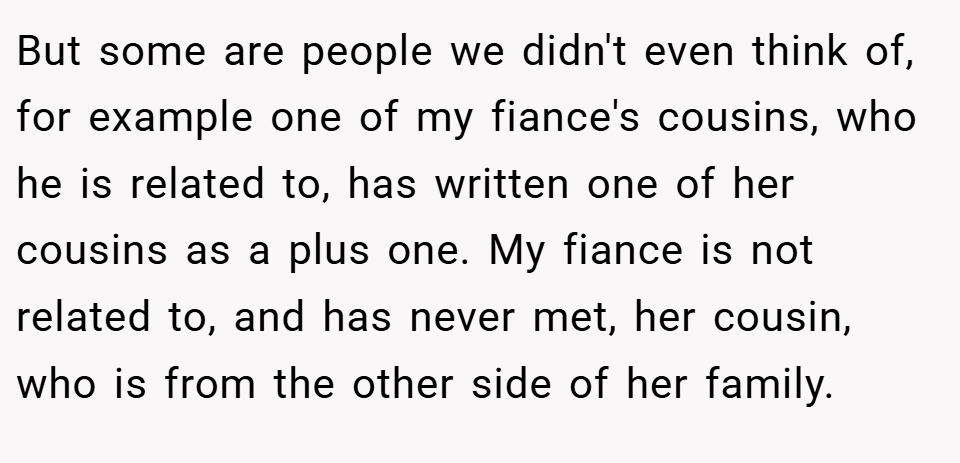 But some are people we didn't even think of, for example one of my fiance's cousins, who he is related to, has written one of her cousins as a plus one. My fiance is not related to, and has never met, her cousin, who is from the other side of her family.