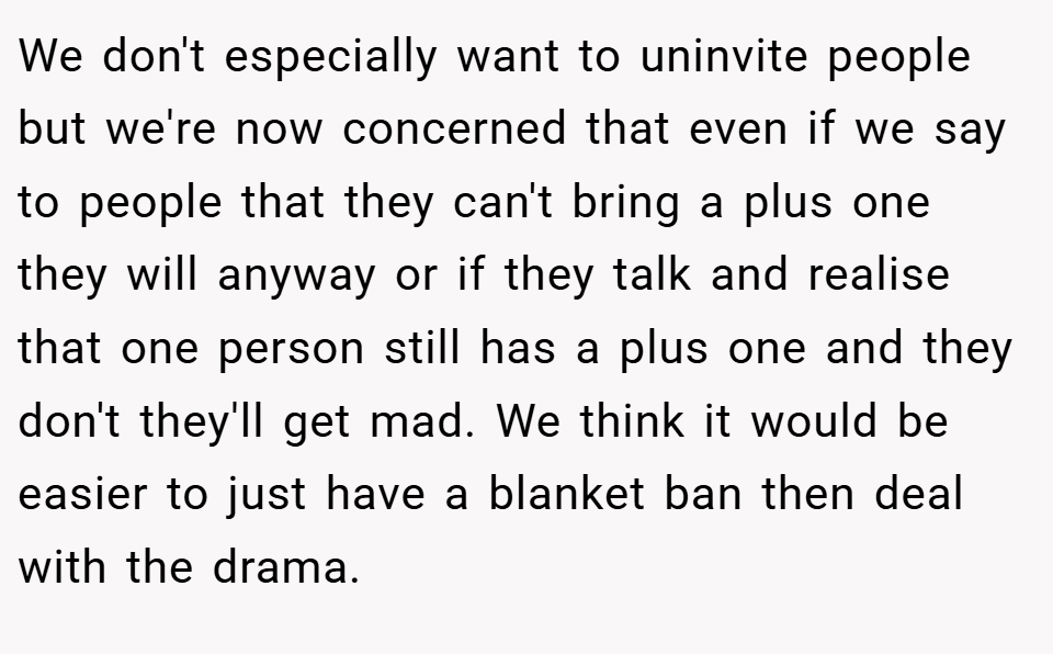 We don't especially want to uninvite people but we're now concerned that even if we say to people that they can't bring a plus one they will anyway or if they talk and realise that one person still has a plus one and they don't they'll get mad. We think it would be easier to just have a blanket ban then deal with the drama.