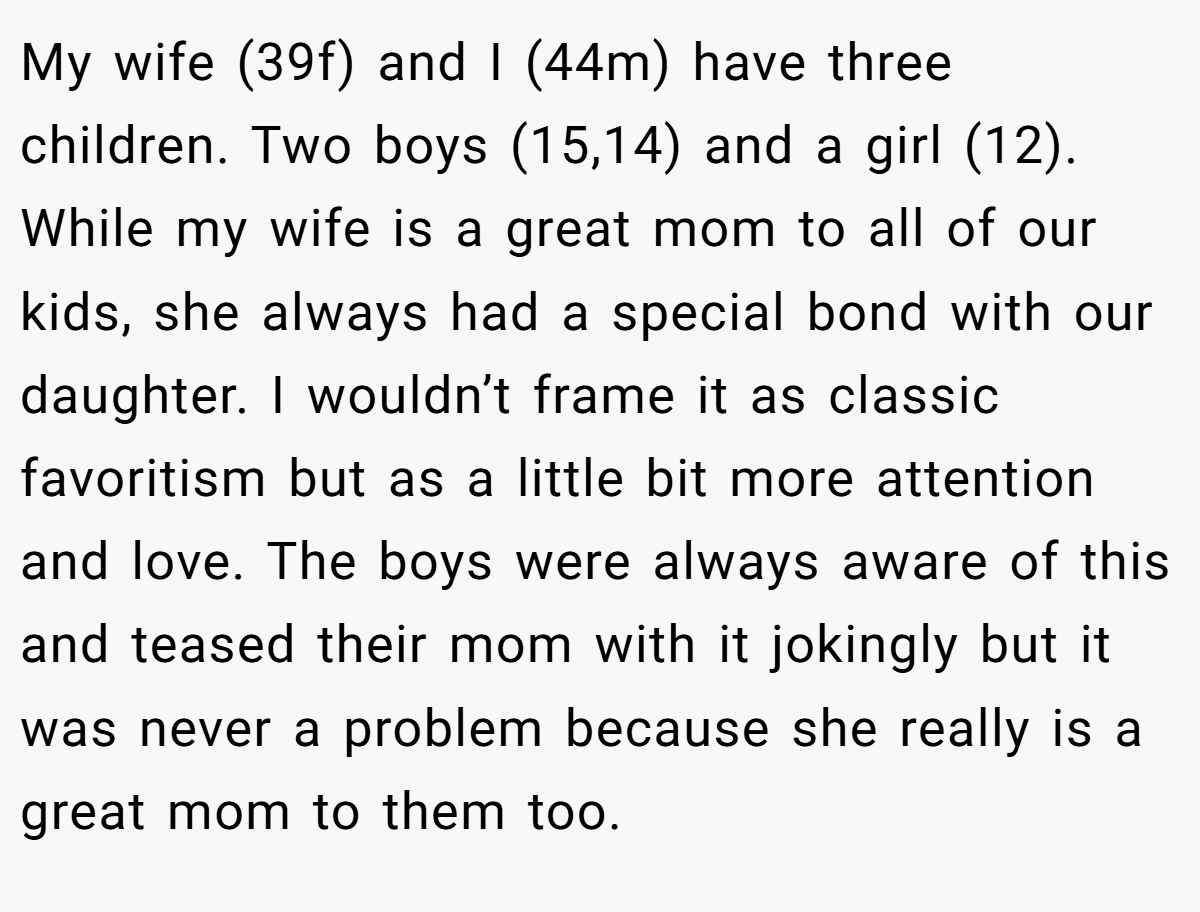 My wife (39f) and I (44m) have three children. Two boys (15,14) and a girl (12). While my wife is a great mom to all of our kids, she always had a special bond with our daughter. I wouldn’t frame it as classic favoritism but as a little bit more attention and love. The boys were always aware of this and teased their mom with it jokingly but it was never a problem because she really is a great mom to them too.