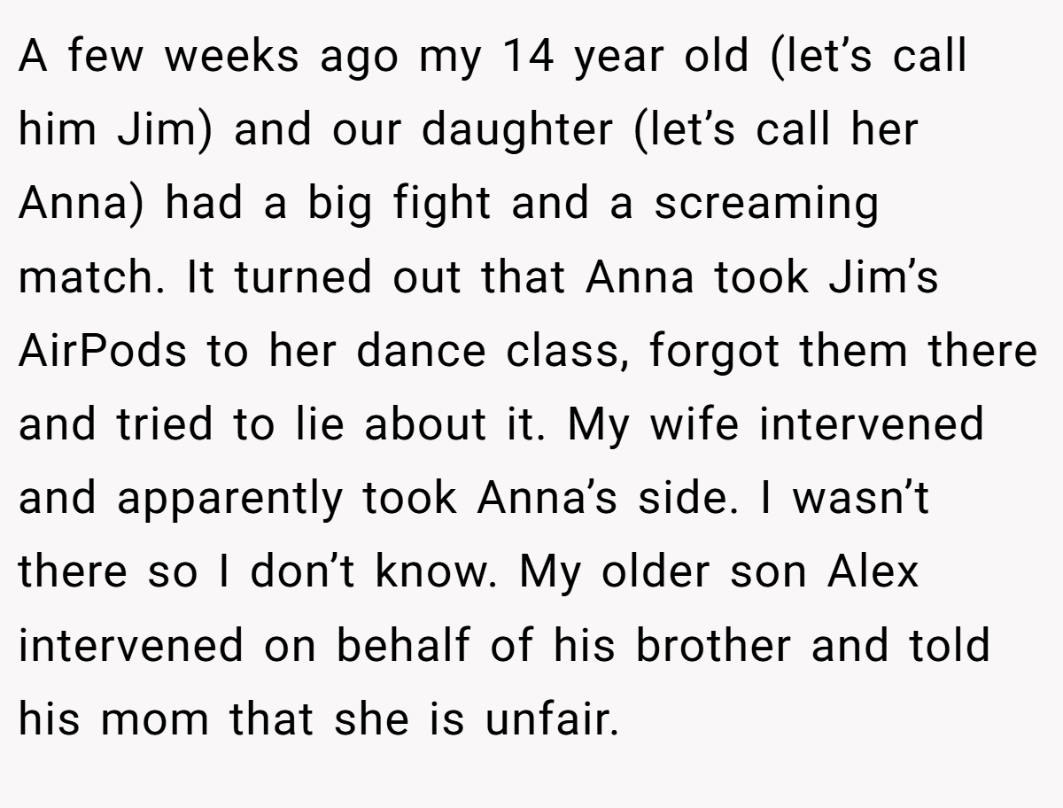 A few weeks ago my 14 year old (let’s call him Jim) and our daughter (let’s call her Anna) had a big fight and a screaming match. It turned out that Anna took Jim’s AirPods to her dance class, forgot them there and tried to lie about it. My wife intervened and apparently took Anna’s side. I wasn’t there so I don’t know. My older son Alex intervened on behalf of his brother and told his mom that she is unfair.
