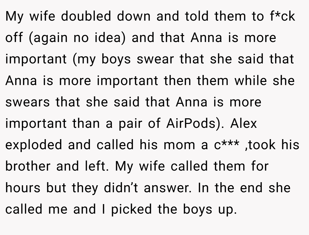 My wife doubled down and told them to f*ck off (again no idea) and that Anna is more important (my boys swear that she said that Anna is more important then them while she swears that she said that Anna is more important than a pair of AirPods). Alex exploded and called his mom a c*** ,took his brother and left. My wife called them for hours but they didn’t answer. In the end she called me and I picked the boys up.