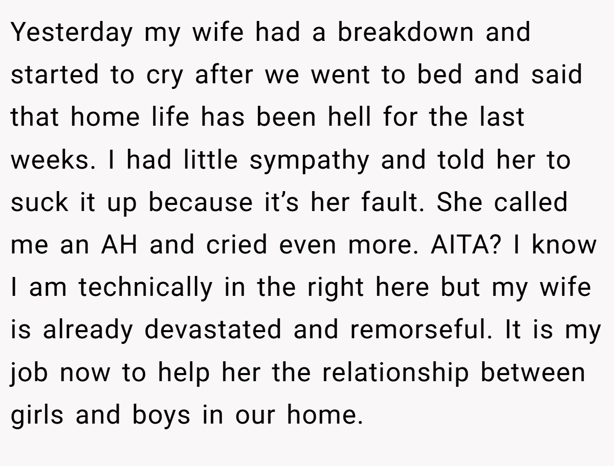 Yesterday my wife had a breakdown and started to cry after we went to bed and said that home life has been hell for the last weeks. I had little sympathy and told her to suck it up because it’s her fault. She called me an AH and cried even more. AITA? I know I am technically in the right here but my wife is already devastated and remorseful. It is my job now to help her the relationship between girls and boys in our home.