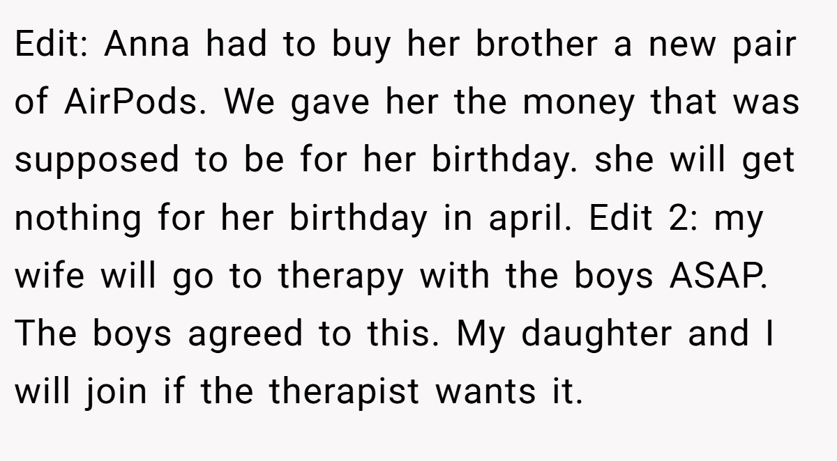 Edit: Anna had to buy her brother a new pair of AirPods. We gave her the money that was supposed to be for her birthday. she will get nothing for her birthday in april. Edit 2: my wife will go to therapy with the boys ASAP. The boys agreed to this. My daughter and I will join if the therapist wants it.
