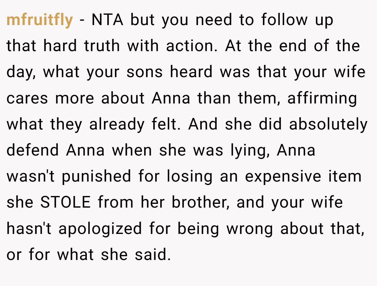 mfruitfly - NTA but you need to follow up that hard truth with action. At the end of the day, what your sons heard was that your wife cares more about Anna than them, affirming what they already felt. And she did absolutely defend Anna when she was lying, Anna wasn't punished for losing an expensive item she STOLE from her brother, and your wife hasn't apologized for being wrong about that, or for what she said.