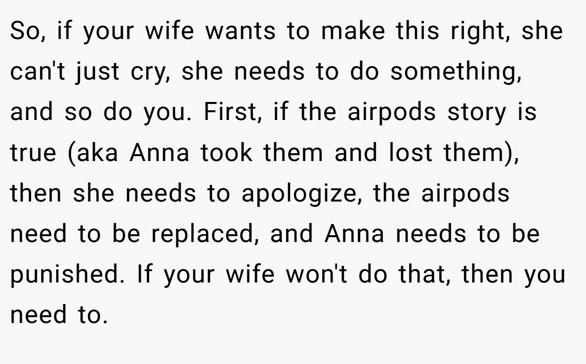 So, if your wife wants to make this right, she can't just cry, she needs to do something, and so do you. First, if the airpods story is true (aka Anna took them and lost them), then she needs to apologize, the airpods need to be replaced, and Anna needs to be punished. If your wife won't do that, then you need to.