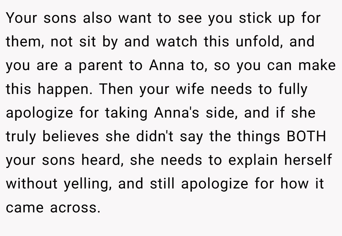 Your sons also want to see you stick up for them, not sit by and watch this unfold, and you are a parent to Anna to, so you can make this happen. Then your wife needs to fully apologize for taking Anna's side, and if she truly believes she didn't say the things BOTH your sons heard, she needs to explain herself without yelling, and still apologize for how it came across.