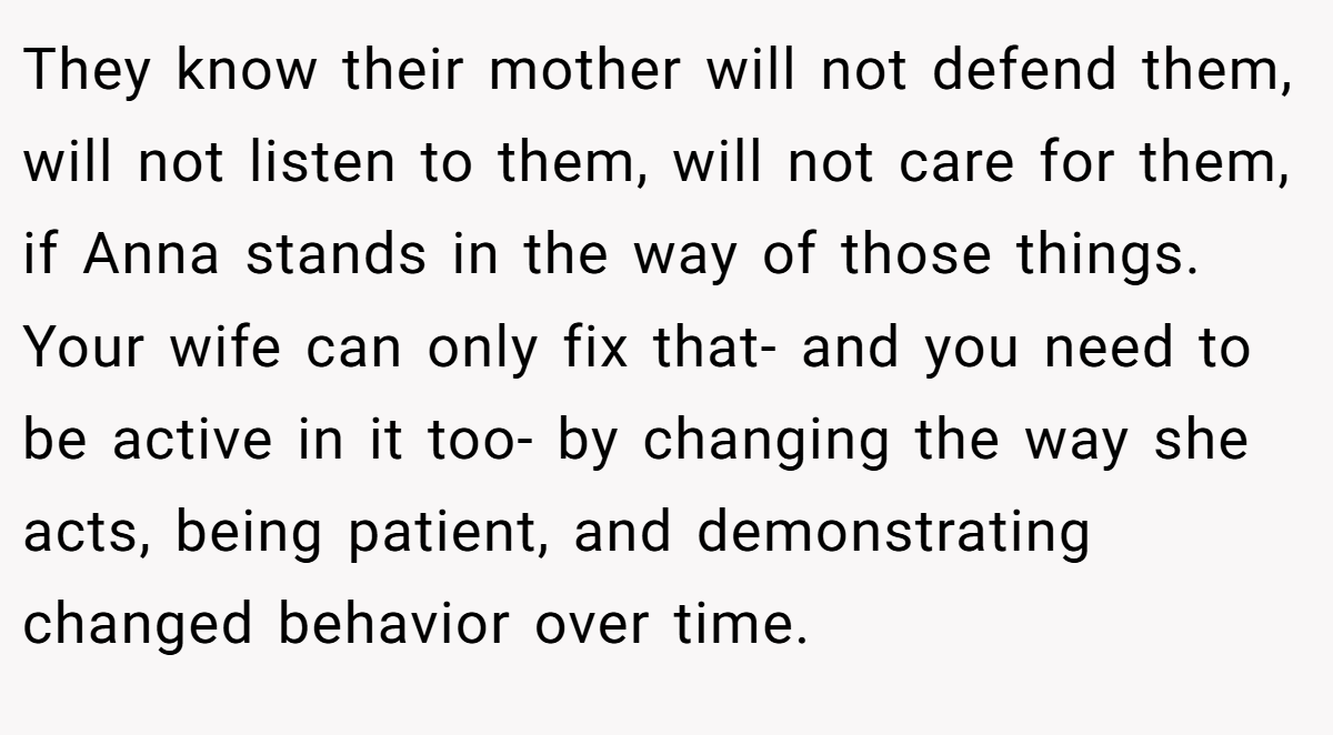 They know their mother will not defend them, will not listen to them, will not care for them, if Anna stands in the way of those things. Your wife can only fix that- and you need to be active in it too- by changing the way she acts, being patient, and demonstrating changed behavior over time.