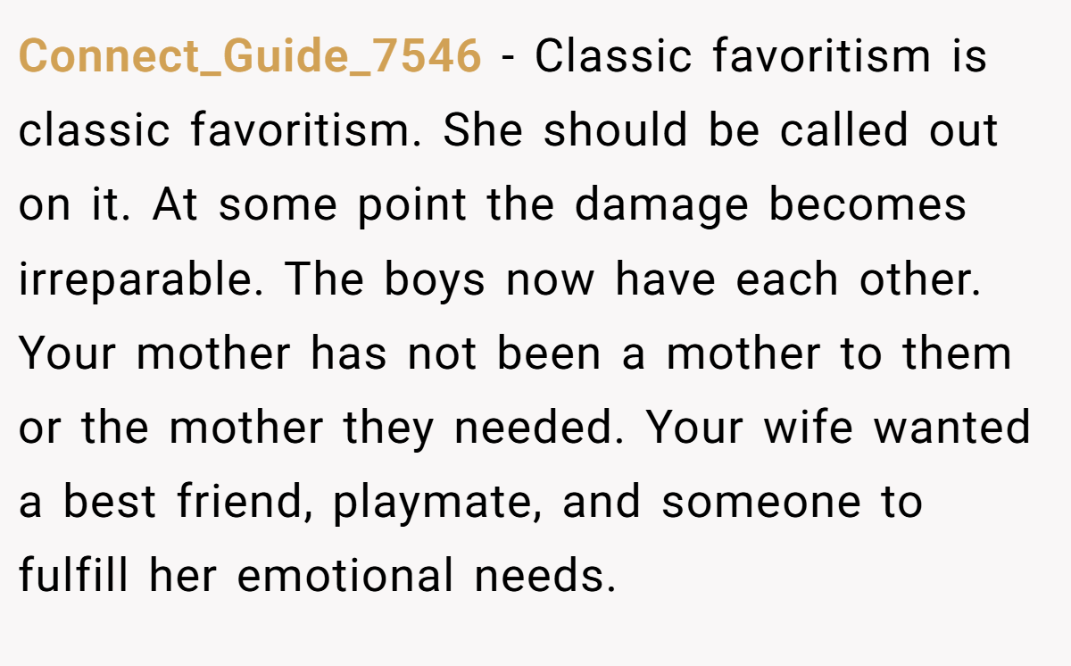 Connect_Guide_7546 - Classic favoritism is classic favoritism. She should be called out on it. At some point the damage becomes irreparable. The boys now have each other. Your mother has not been a mother to them or the mother they needed. Your wife wanted a best friend, playmate, and someone to fulfill her emotional needs.