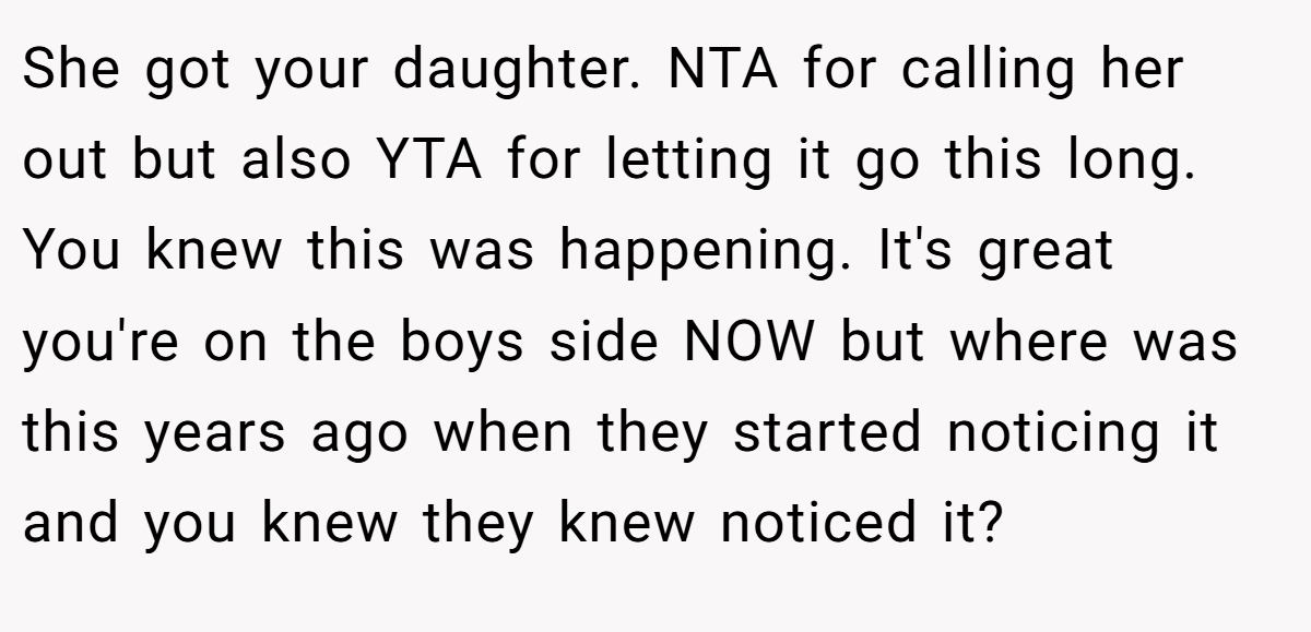 She got your daughter. NTA for calling her out but also YTA for letting it go this long. You knew this was happening. It's great you're on the boys side NOW but where was this years ago when they started noticing it and you knew they knew noticed it?