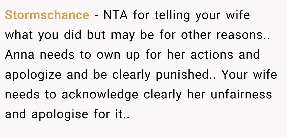 Stormschance - NTA for telling your wife what you did but may be for other reasons.. Anna needs to own up for her actions and apologize and be clearly punished.. Your wife needs to acknowledge clearly her unfairness and apologise for it..