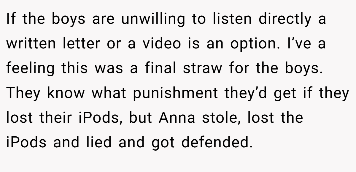 If the boys are unwilling to listen directly a written letter or a video is an option. I’ve a feeling this was a final straw for the boys. They know what punishment they’d get if they lost their iPods, but Anna stole, lost the iPods and lied and got defended.
