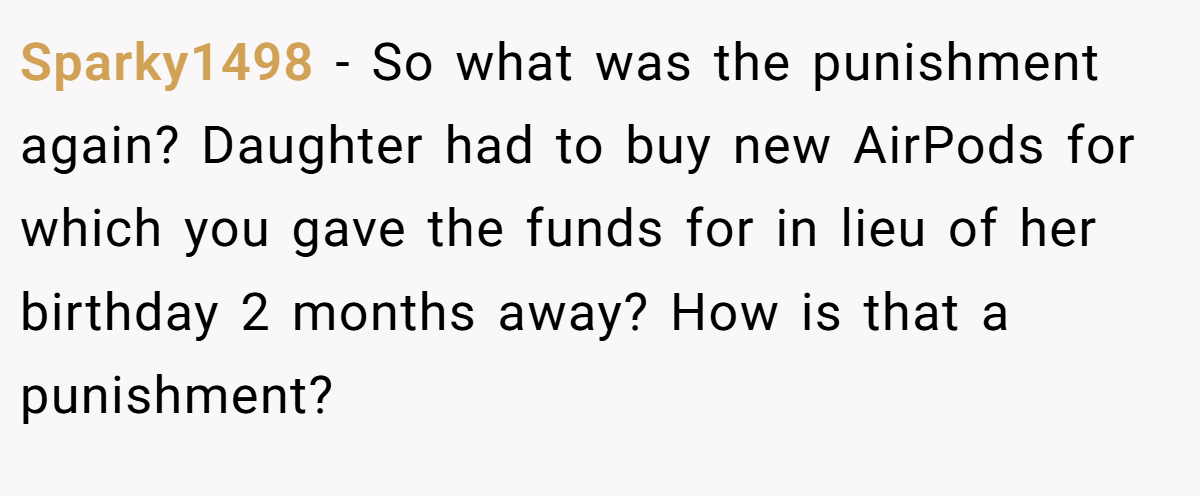 Sparky1498 - So what was the punishment again? Daughter had to buy new AirPods for which you gave the funds for in lieu of her birthday 2 months away? How is that a punishment?