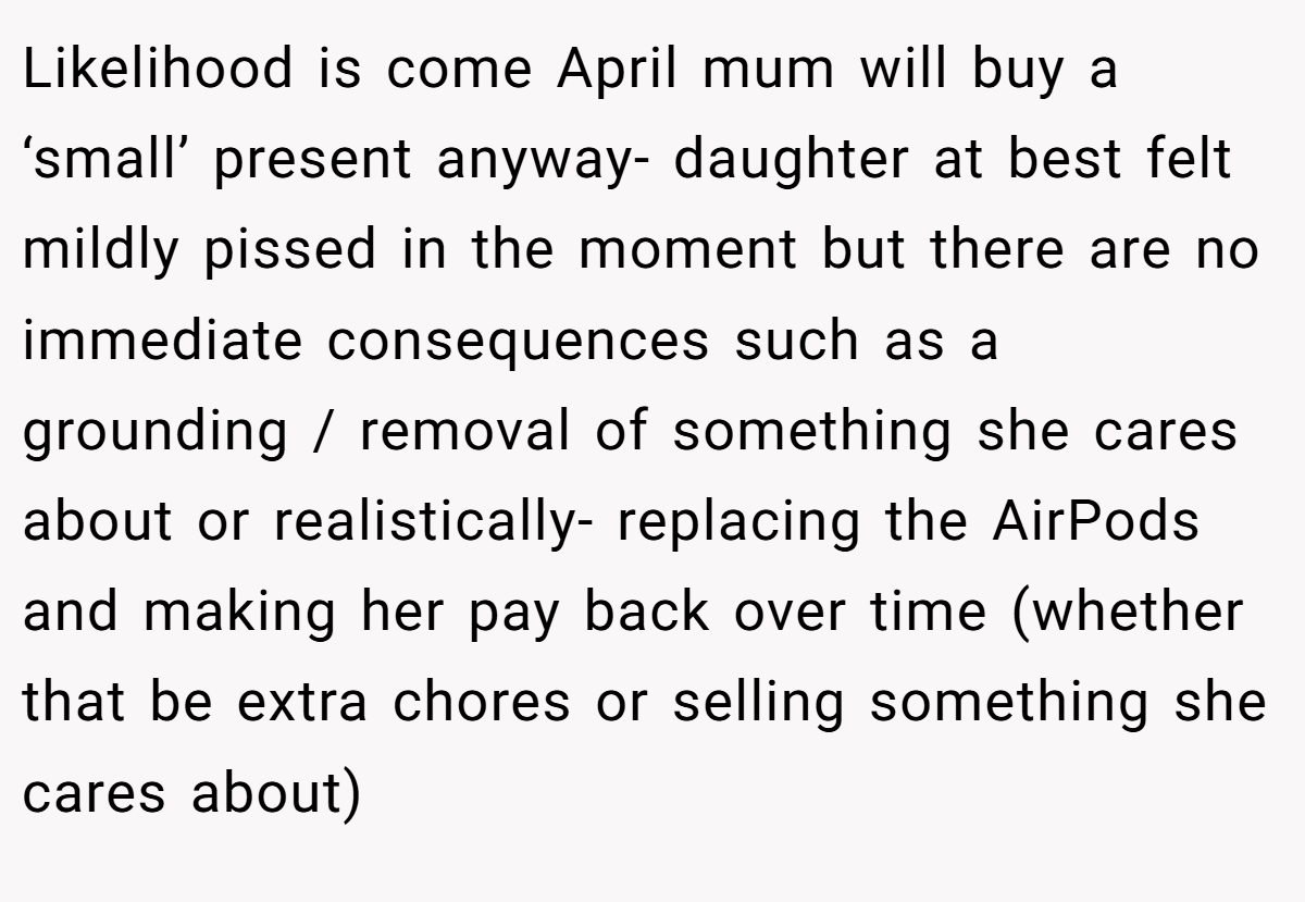 Likelihood is come April mum will buy a ‘small’ present anyway- daughter at best felt mildly pissed in the moment but there are no immediate consequences such as a grounding / removal of something she cares about or realistically- replacing the AirPods and making her pay back over time (whether that be extra chores or selling something she cares about)