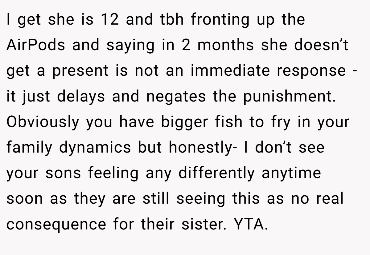I get she is 12 and tbh fronting up the AirPods and saying in 2 months she doesn’t get a present is not an immediate response - it just delays and negates the punishment. Obviously you have bigger fish to fry in your family dynamics but honestly- I don’t see your sons feeling any differently anytime soon as they are still seeing this as no real consequence for their sister. YTA.
