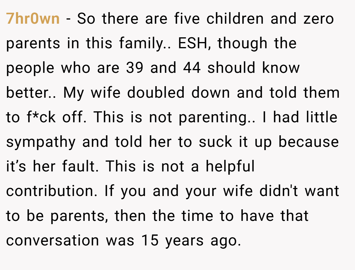7hr0wn - So there are five children and zero parents in this family.. ESH, though the people who are 39 and 44 should know better.. My wife doubled down and told them to f*ck off. This is not parenting.. I had little sympathy and told her to suck it up because it’s her fault. This is not a helpful contribution. If you and your wife didn't want to be parents, then the time to have that conversation was 15 years ago.